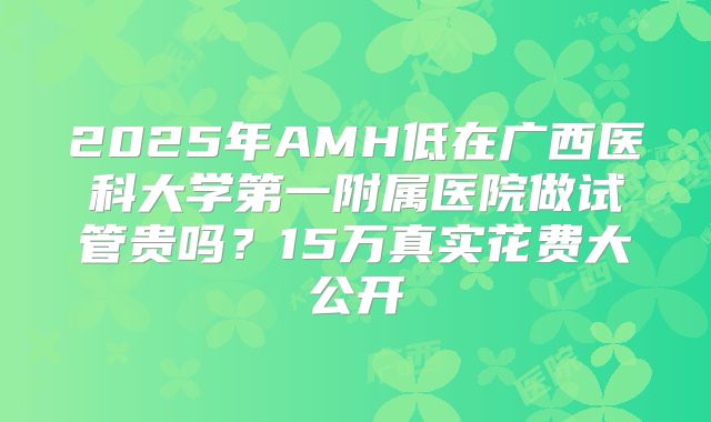 2025年AMH低在广西医科大学第一附属医院做试管贵吗？15万真实花费大公开