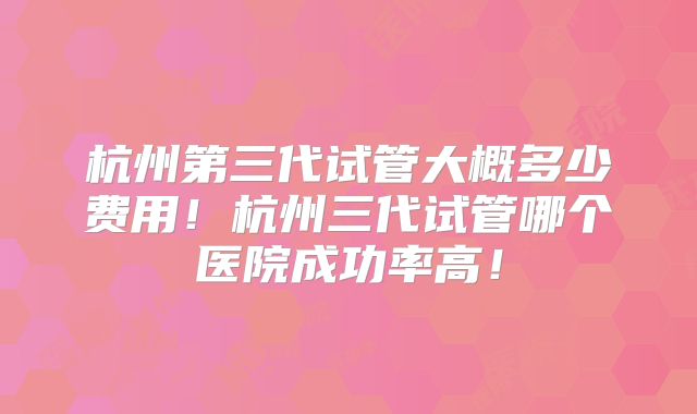 杭州第三代试管大概多少费用！杭州三代试管哪个医院成功率高！