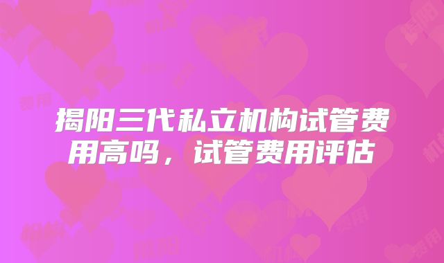 揭阳三代私立机构试管费用高吗,试管费用评估