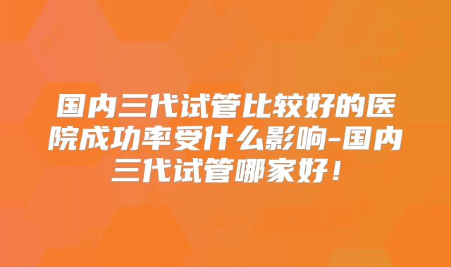 国内三代试管比较好的医院成功率受什么影响-国内三代试管哪家好！