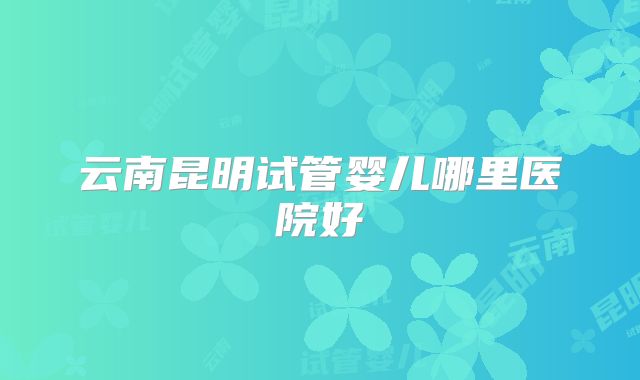 云南昆明试管婴儿哪里医院好