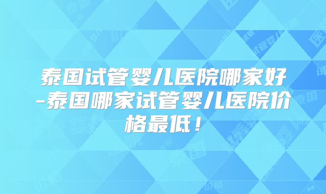 泰国试管婴儿医院哪家好-泰国哪家试管婴儿医院价格最低！