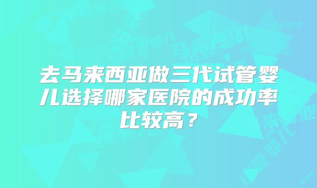 去马来西亚做三代试管婴儿选择哪家医院的成功率比较高？