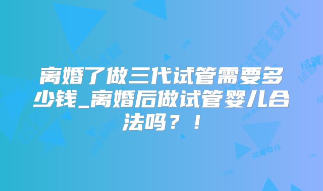 离婚了做三代试管需要多少钱_离婚后做试管婴儿合法吗？！