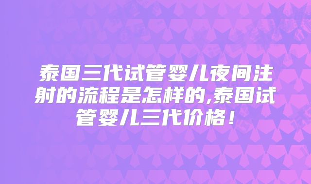泰国三代试管婴儿夜间注射的流程是怎样的,泰国试管婴儿三代价格!