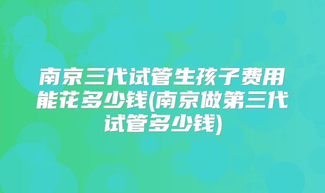 南京三代试管生孩子费用能花多少钱(南京做第三代试管多少钱)