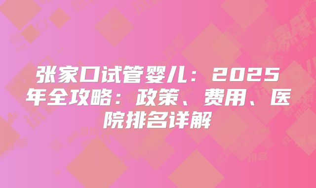 张家口试管婴儿:2025年全攻略:政策、费用、医院排名详解