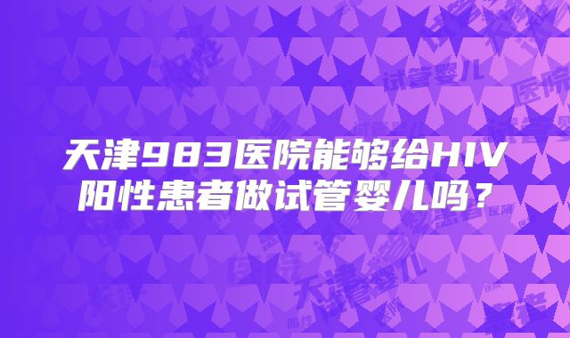 天津983医院能够给HIV阳性患者做试管婴儿吗?