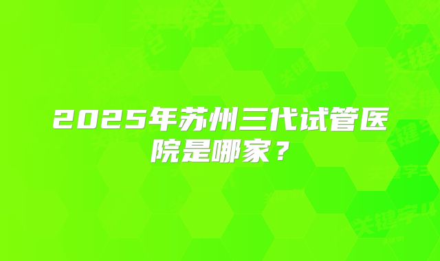 2025年苏州三代试管医院是哪家？