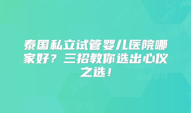 泰国私立试管婴儿医院哪家好？三招教你选出心仪之选！
