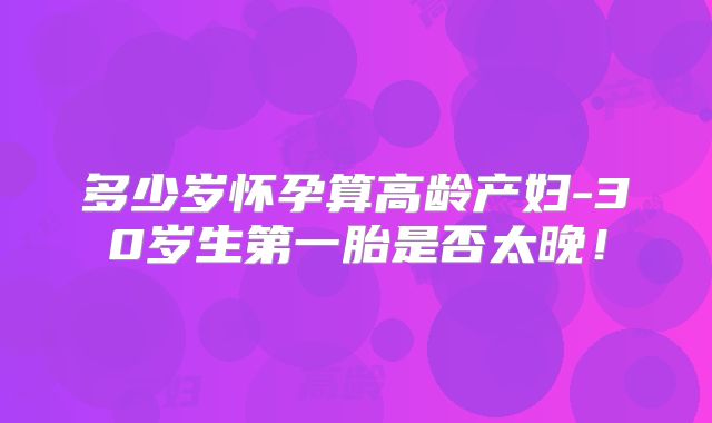 多少岁怀孕算高龄产妇-30岁生第一胎是否太晚！