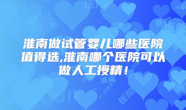 淮南做试管婴儿哪些医院值得选,淮南哪个医院可以做人工授精!