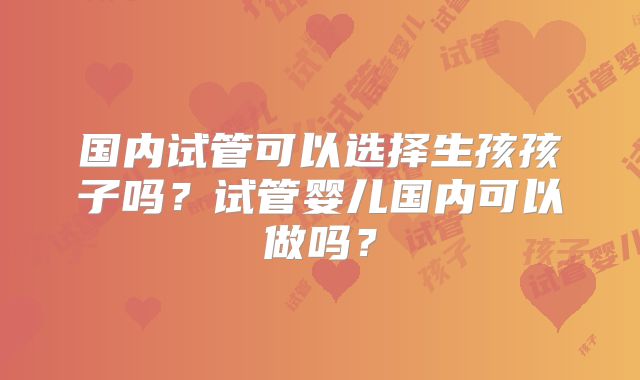 国内试管可以选择生孩孩子吗？试管婴儿国内可以做吗？