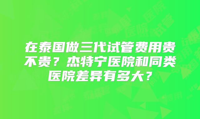 在泰国做三代试管费用贵不贵？杰特宁医院和同类医院差异有多大？