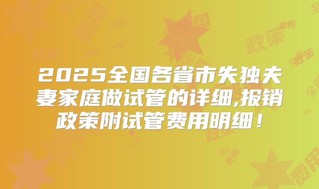 2025全国各省市失独夫妻家庭做试管的详细,报销政策附试管费用明细!