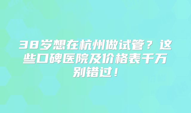 38岁想在杭州做试管？这些口碑医院及价格表千万别错过！