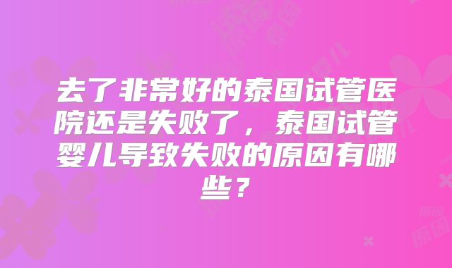 去了非常好的泰国试管医院还是失败了，泰国试管婴儿导致失败的原因有哪些？