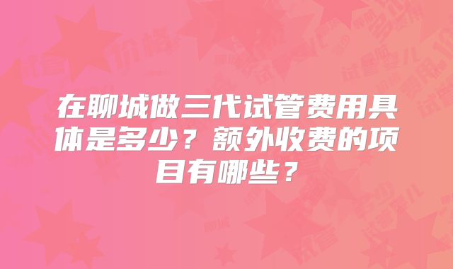 在聊城做三代试管费用具体是多少？额外收费的项目有哪些？