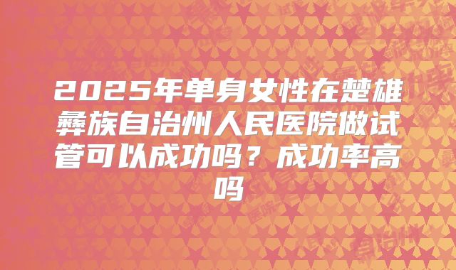 2025年单身女性在楚雄彝族自治州人民医院做试管可以成功吗？成功率高吗