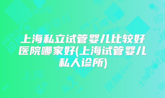 上海私立试管婴儿比较好医院哪家好(上海试管婴儿私人诊所)