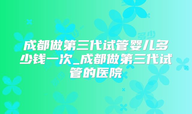 成都做第三代试管婴儿多少钱一次_成都做第三代试管的医院
