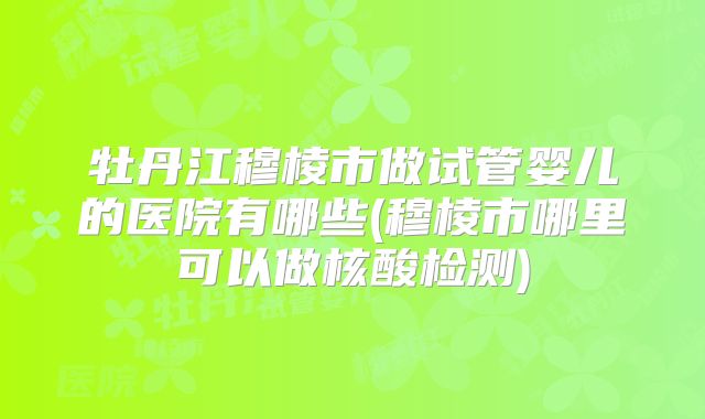 牡丹江穆棱市做试管婴儿的医院有哪些(穆棱市哪里可以做核酸检测)