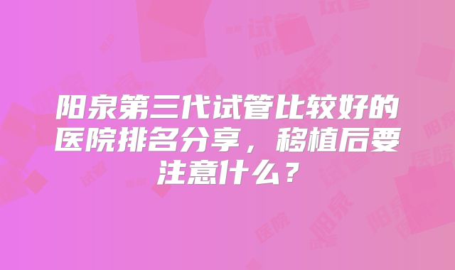 阳泉第三代试管比较好的医院排名分享,移植后要注意什么?