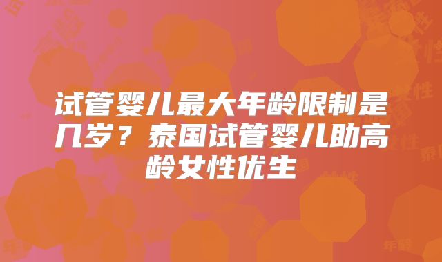 试管婴儿最大年龄限制是几岁？泰国试管婴儿助高龄女性优生