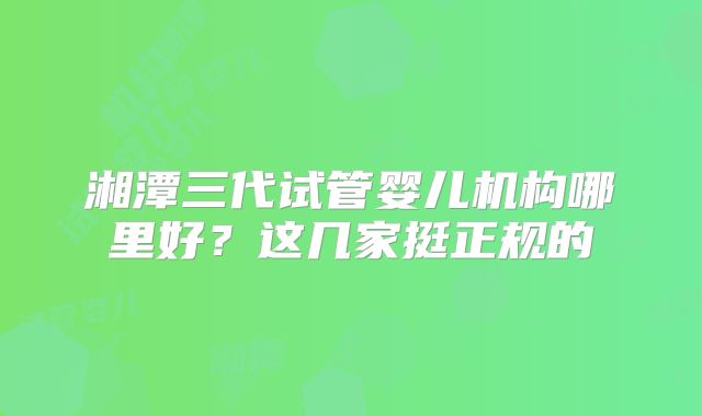 湘潭三代试管婴儿机构哪里好？这几家挺正规的