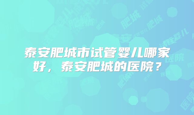 泰安肥城市试管婴儿哪家好，泰安肥城的医院？