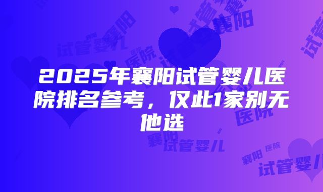 2025年襄阳试管婴儿医院排名参考，仅此1家别无他选