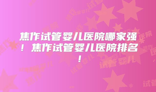 焦作试管婴儿医院哪家强！焦作试管婴儿医院排名！