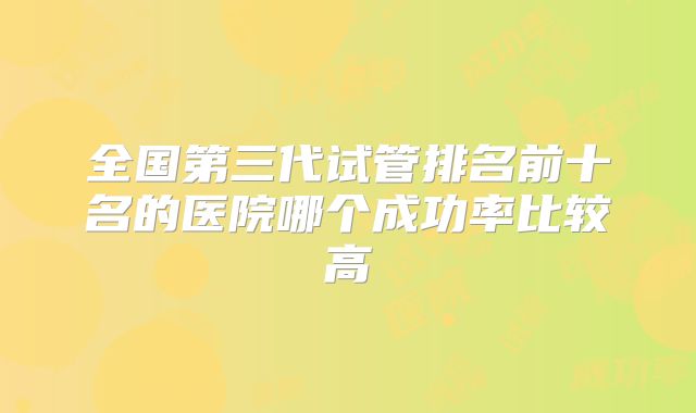 全国第三代试管排名前十名的医院哪个成功率比较高