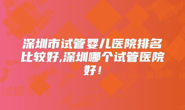深圳市试管婴儿医院排名比较好,深圳哪个试管医院好！
