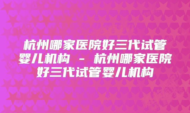 杭州哪家医院好三代试管婴儿机构 - 杭州哪家医院好三代试管婴儿机构