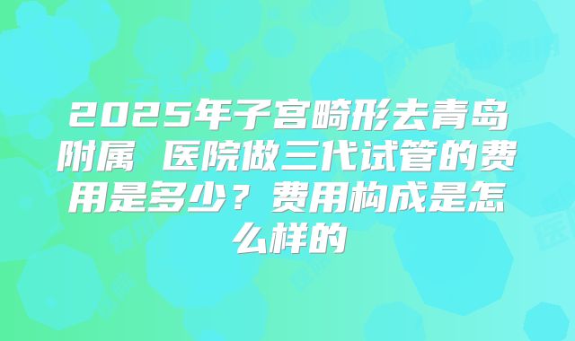 2025年子宫畸形去青岛附属 医院做三代试管的费用是多少？费用构成是怎么样的