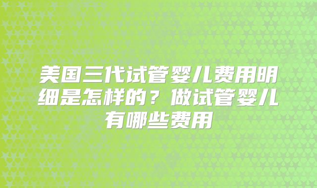 美国三代试管婴儿费用明细是怎样的?做试管婴儿有哪些费用