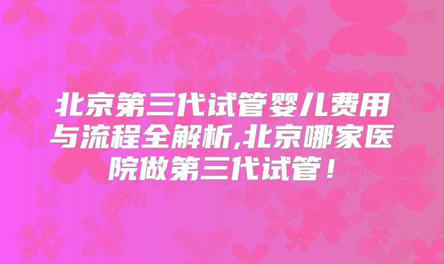 北京第三代试管婴儿费用与流程全解析,北京哪家医院做第三代试管!