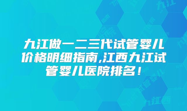 九江做一二三代试管婴儿价格明细指南,江西九江试管婴儿医院排名！