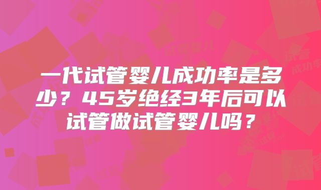 一代试管婴儿成功率是多少？45岁绝经3年后可以试管做试管婴儿吗？