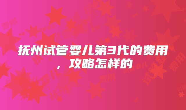 抚州试管婴儿第3代的费用，攻略怎样的