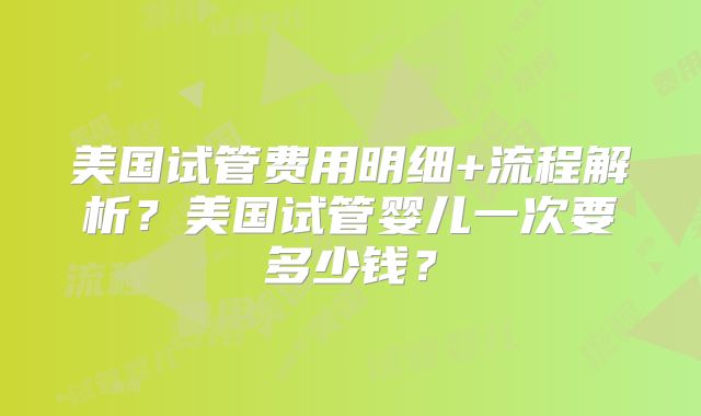 美国试管费用明细+流程解析？美国试管婴儿一次要多少钱？
