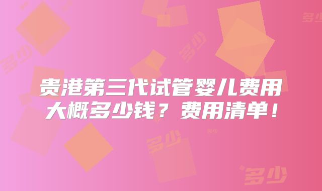 贵港第三代试管婴儿费用大概多少钱?费用清单!