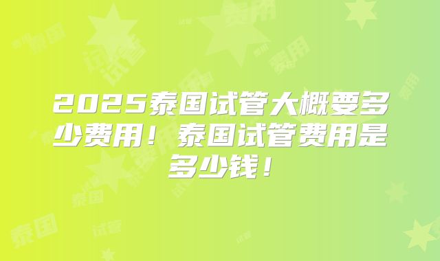2025泰国试管大概要多少费用！泰国试管费用是多少钱！