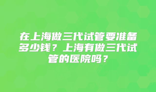 在上海做三代试管要准备多少钱？上海有做三代试管的医院吗？