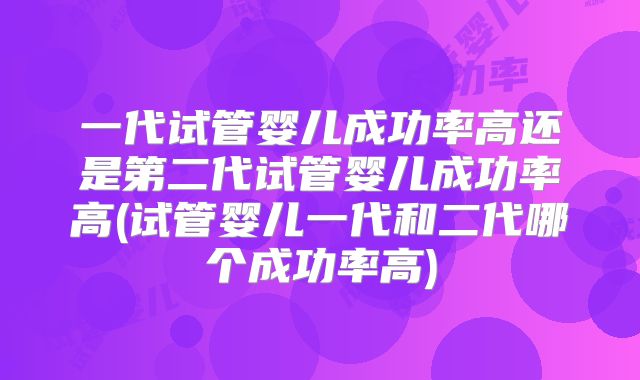 一代试管婴儿成功率高还是第二代试管婴儿成功率高(试管婴儿一代和二代哪个成功率高)