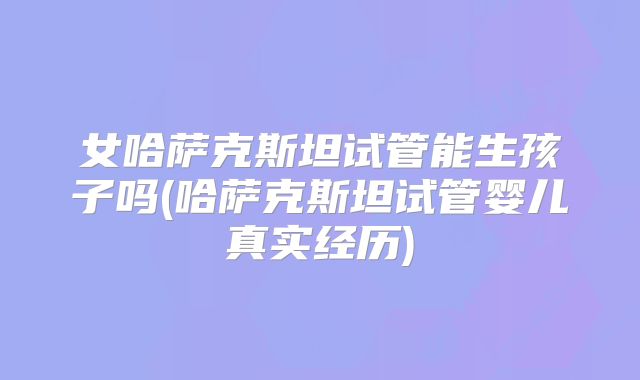 女哈萨克斯坦试管能生孩子吗(哈萨克斯坦试管婴儿真实经历)
