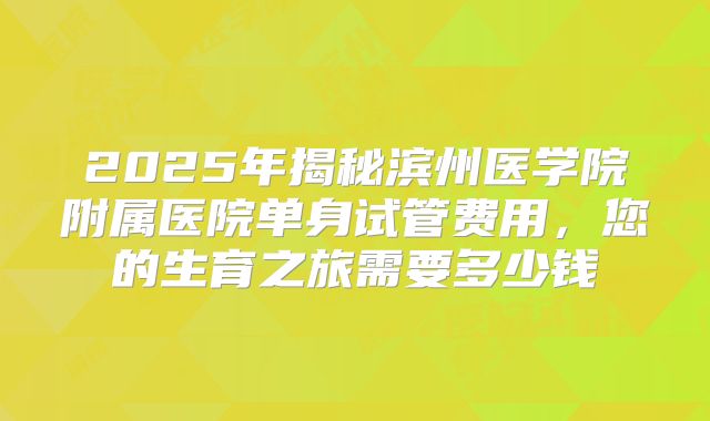 2025年揭秘滨州医学院附属医院单身试管费用，您的生育之旅需要多少钱