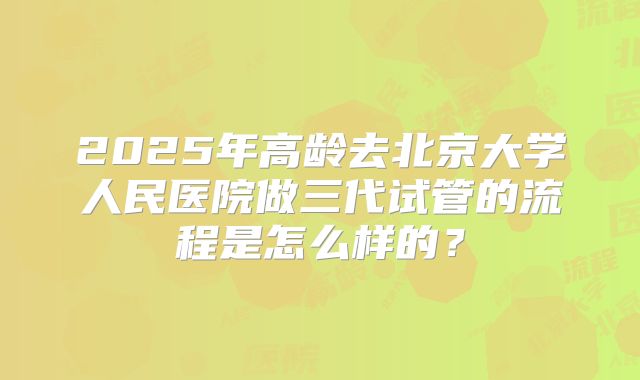 2025年高龄去北京大学人民医院做三代试管的流程是怎么样的？