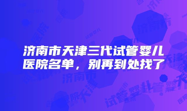 济南市天津三代试管婴儿医院名单，别再到处找了